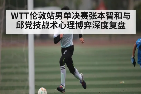 WTT伦敦站男单决赛张本智和与邱党技战术心理博弈深度复盘