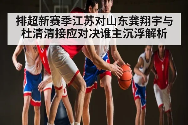 排超新赛季江苏对山东龚翔宇与杜清清接应对决谁主沉浮解析